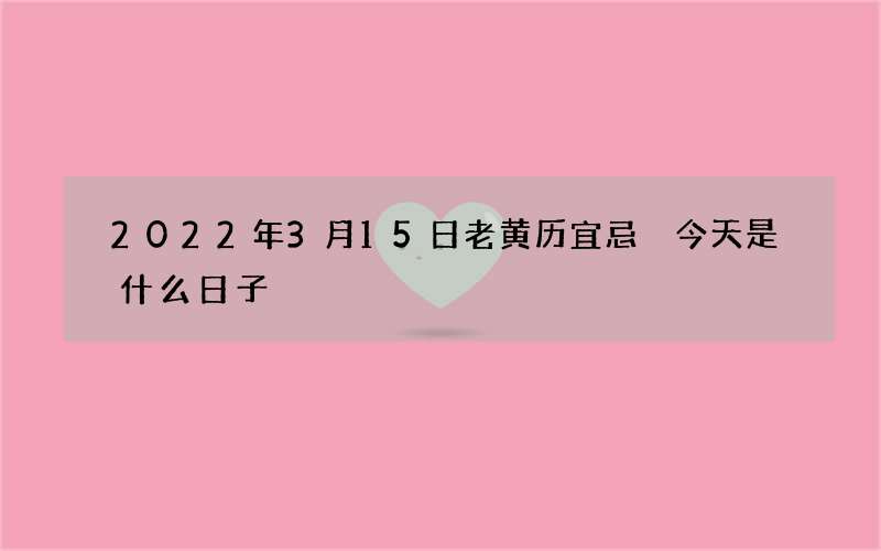 2022年3月15日老黄历宜忌 今天是什么日子